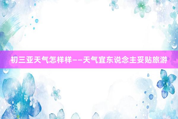 初三亚天气怎样样——天气宜东说念主妥贴旅游