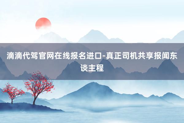 滴滴代驾官网在线报名进口-真正司机共享报闻东谈主程