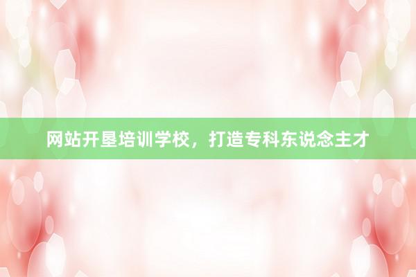 网站开垦培训学校，打造专科东说念主才