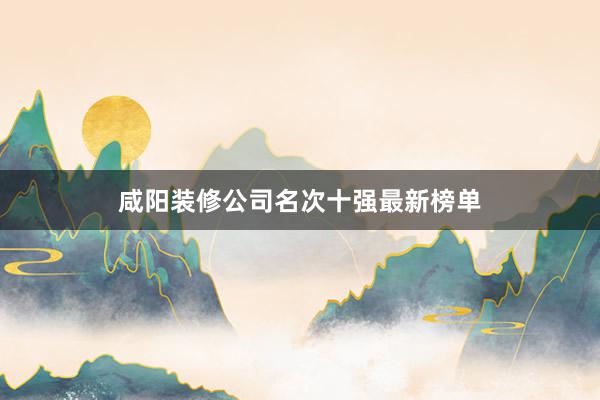 咸阳装修公司名次十强最新榜单