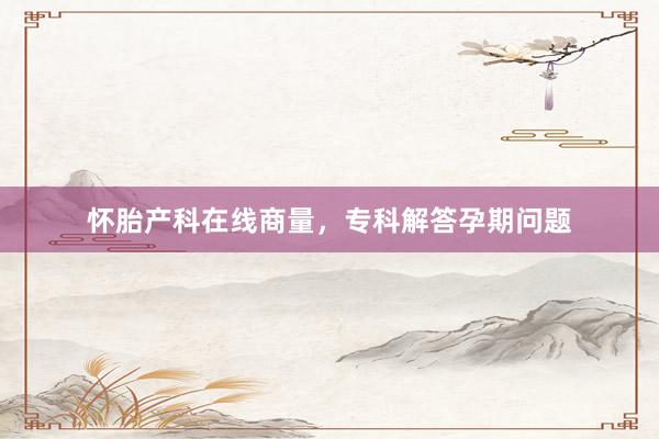 怀胎产科在线商量，专科解答孕期问题