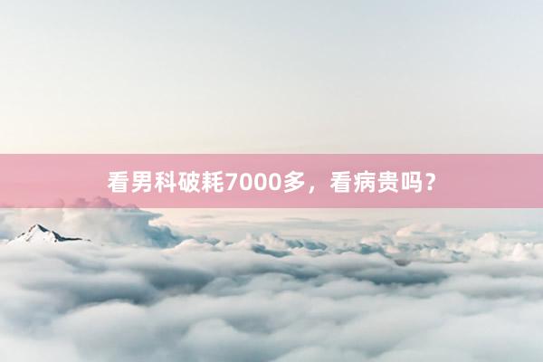 看男科破耗7000多，看病贵吗？