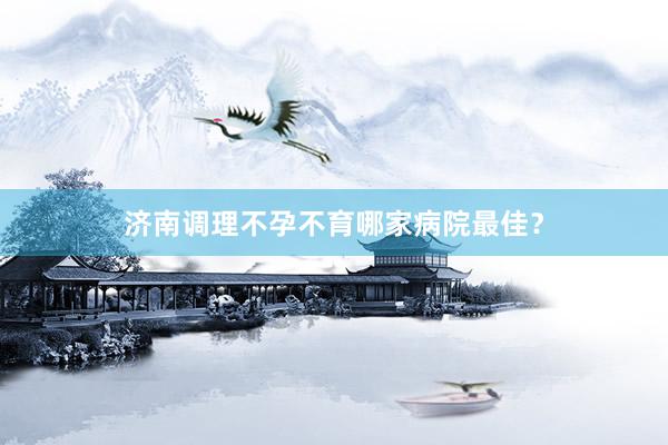 济南调理不孕不育哪家病院最佳？