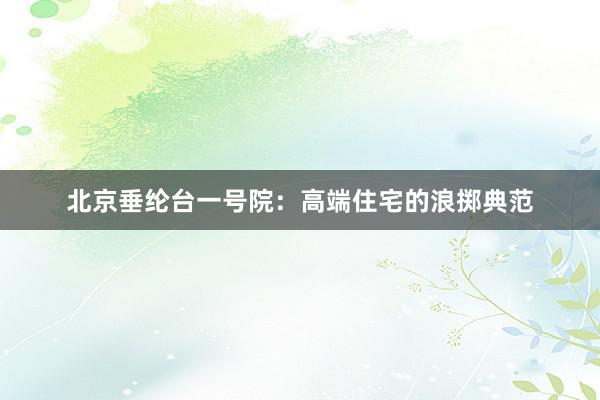 北京垂纶台一号院：高端住宅的浪掷典范