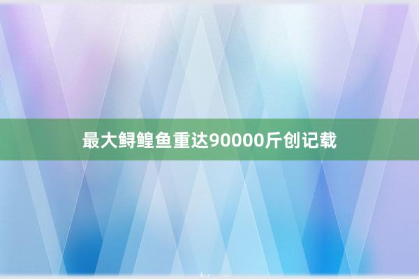 最大鲟鳇鱼重达90000斤创记载